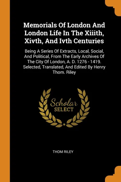 Обложка книги Memorials Of London And London Life In The Xiiith, Xivth, And Ivth Centuries. Being A Series Of Extracts, Local, Social, And Political, From The Early Archives Of The City Of London, A. D. 1276 - 1419. Selected, Translated, And Edited By Henry Tho..., Thom Riley