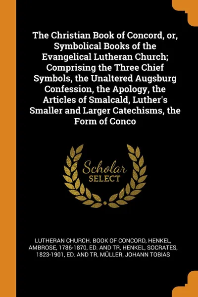 Обложка книги The Christian Book of Concord, or, Symbolical Books of the Evangelical Lutheran Church; Comprising the Three Chief Symbols, the Unaltered Augsburg Confession, the Apology, the Articles of Smalcald, Luther's Smaller and Larger Catechisms, the Form ..., Ambrose Henkel, Socrates Henkel