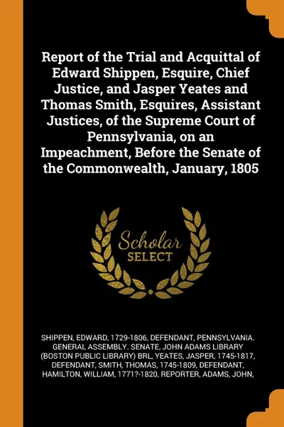 Обложка книги Report of the Trial and Acquittal of Edward Shippen, Esquire, Chief Justice, and Jasper Yeates and Thomas Smith, Esquires, Assistant Justices, of the Supreme Court of Pennsylvania, on an Impeachment, Before the Senate of the Commonwealth, January,..., Edward Shippen