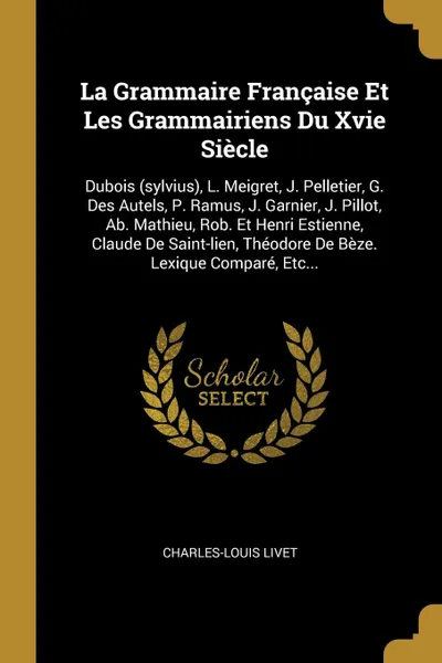 Обложка книги La Grammaire Francaise Et Les Grammairiens Du Xvie Siecle. Dubois (sylvius), L. Meigret, J. Pelletier, G. Des Autels, P. Ramus, J. Garnier, J. Pillot, Ab. Mathieu, Rob. Et Henri Estienne, Claude De Saint-lien, Theodore De Beze. Lexique Compare, Et..., Charles-Louis Livet