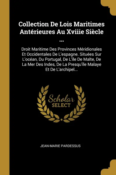 Обложка книги Collection De Lois Maritimes Anterieures Au Xviiie Siecle ... Droit Maritime Des Provinces Meridionales Et Occidentales De L'espagne. Situees Sur L'ocean, Du Portugal, De L'ile De Malte, De La Mer Des Indes, De La Presqu'ile Malaye Et De L'archipe..., Jean-Marie Pardessus