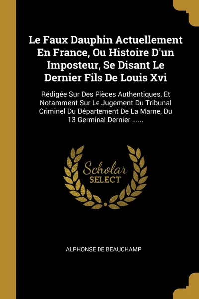 Обложка книги Le Faux Dauphin Actuellement En France, Ou Histoire D'un Imposteur, Se Disant Le Dernier Fils De Louis Xvi. Redigee Sur Des Pieces Authentiques, Et Notamment Sur Le Jugement Du Tribunal Criminel Du Departement De La Marne, Du 13 Germinal Dernier ...., Alphonse de Beauchamp