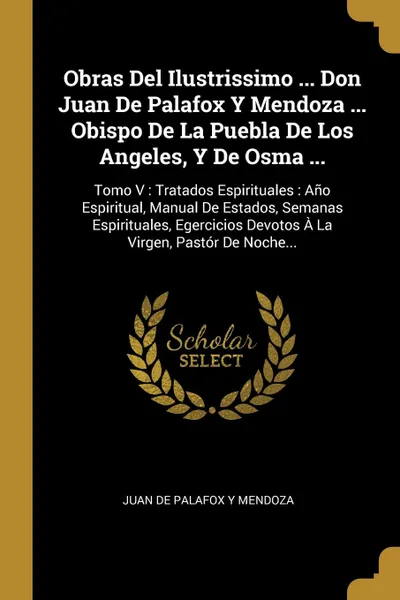 Обложка книги Obras Del Ilustrissimo ... Don Juan De Palafox Y Mendoza ... Obispo De La Puebla De Los Angeles, Y De Osma ... Tomo V : Tratados Espirituales : Ano Espiritual, Manual De Estados, Semanas Espirituales, Egercicios Devotos A La Virgen, Pastor De Noch..., 