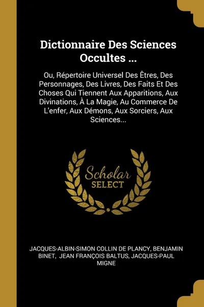 Обложка книги Dictionnaire Des Sciences Occultes ... Ou, Repertoire Universel Des Etres, Des Personnages, Des Livres, Des Faits Et Des Choses Qui Tiennent Aux Apparitions, Aux Divinations, A La Magie, Au Commerce De L'enfer, Aux Demons, Aux Sorciers, Aux Scienc..., Benjamin Binet