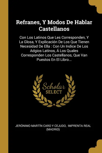 Обложка книги Refranes, Y Modos De Hablar Castellanos. Con Los Latinos Que Les Corresponden, Y La Glosa, Y Explicacion De Los Que Tienen Necesidad De Ella : Con Un Indice De Los Adgios Latinos, A Los Quales Corresponden Los Castellanos, Que Van Puestos En El Li..., 