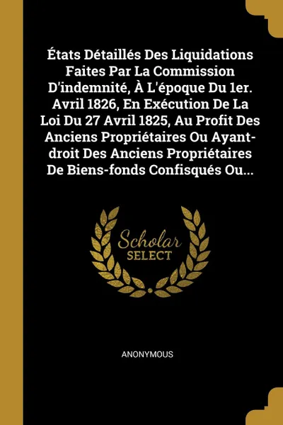 Обложка книги Etats Detailles Des Liquidations Faites Par La Commission D'indemnite, A L'epoque Du 1er. Avril 1826, En Execution De La Loi Du 27 Avril 1825, Au Profit Des Anciens Proprietaires Ou Ayant-droit Des Anciens Proprietaires De Biens-fonds Confisques O..., M. l'abbé Trochon