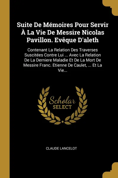 Обложка книги Suite De Memoires Pour Servir A La Vie De Messire Nicolas Pavillon. Eveque D'aleth. Contenant La Relation Des Traverses Suscitees Contre Lui ... Avec La Relation De La Derniere Maladie Et De La Mort De Messire Franc. Etienne De Caulet, ... Et La V..., Claude Lancelot