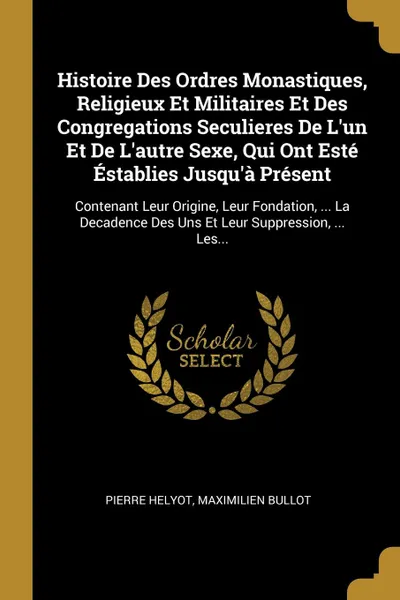 Обложка книги Histoire Des Ordres Monastiques, Religieux Et Militaires Et Des Congregations Seculieres De L'un Et De L'autre Sexe, Qui Ont Este Establies Jusqu'a Present. Contenant Leur Origine, Leur Fondation, ... La Decadence Des Uns Et Leur Suppression, ... ..., Pierre Helyot, Maximilien Bullot