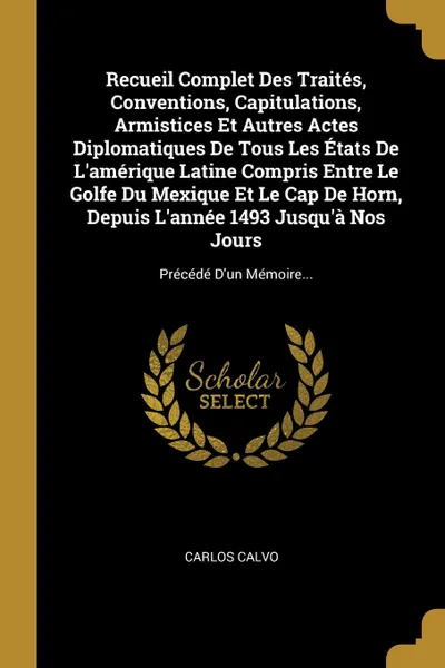 Обложка книги Recueil Complet Des Traites, Conventions, Capitulations, Armistices Et Autres Actes Diplomatiques De Tous Les Etats De L'amerique Latine Compris Entre Le Golfe Du Mexique Et Le Cap De Horn, Depuis L'annee 1493 Jusqu'a Nos Jours. Precede D'un Memoi..., Carlos Calvo