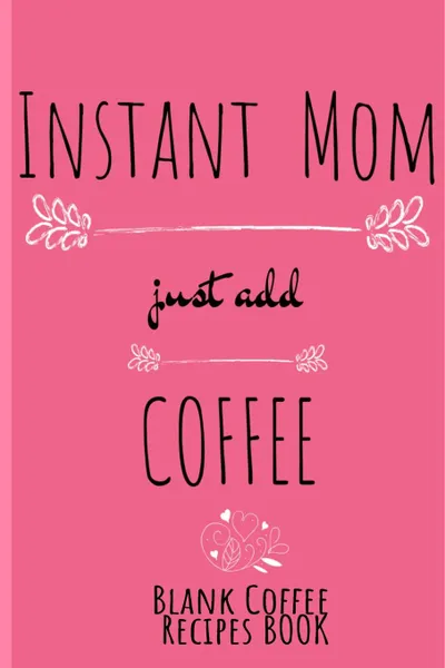 Обложка книги Instant Mom, Just Add Coffee Blank Recipes Book. Write Down Your Favorite Cappucino, Espresso & Tea Recipes In This Beautyiful Pink Recipes Cookbook - Beverage Recipe Book For Mom - Beautiful Mother Gift Notebook With Flower Decoration, 6