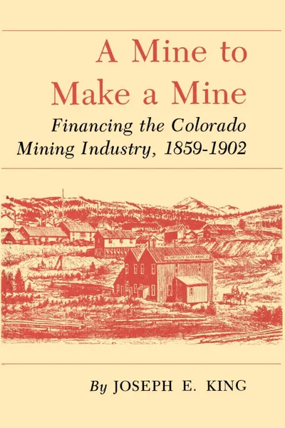 Обложка книги A Mine to Make a Mine. Financing the Colorado Mining Industry, 1859-1902, Joseph E. King