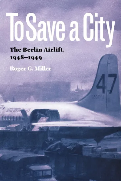 Обложка книги To Save a City. The Berlin Airlift, 1948-1949, Roger G. Miller, R. Miller