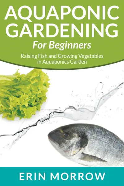 Обложка книги Aquaponic Gardening For Beginners. Raising Fish and Growing Vegetables in Aquaponics Garden, Erin Morrow