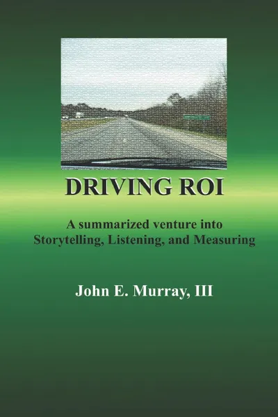 Обложка книги Driving ROI. A Summarized Venture Into Storytelling, Listening, And Measuring, John E Murray III