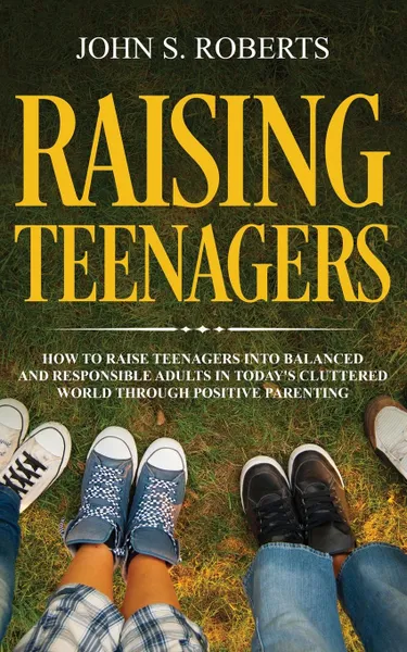 Обложка книги Raising Teenagers. How to Raise Teenagers into Balanced and Responsible Adults in Today's Cluttered World through Positive Parenting, John S. Roberts