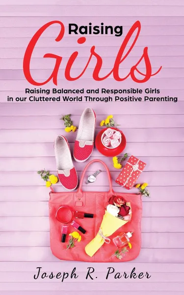 Обложка книги Raising Girls. Raising Balanced and Responsible Girls in our Cluttered World Through Positive Parenting, Joseph  R. Parker