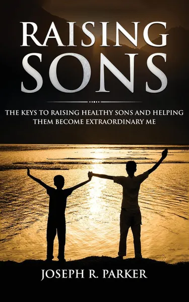 Обложка книги Raising Sons. The Keys to Raising Healthy Sons and Helping them Become Extraordinary Men, Joseph  R. Parker