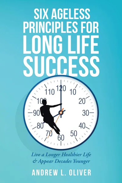 Обложка книги Six Ageless Principles for Long Life Success. Live a Longer Healthier Life & Appear Decades Younger, Andrew L. Oliver