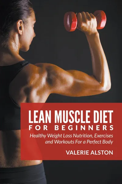 Обложка книги Lean Muscle Diet For Beginners. Healthy Weight Loss Nutrition, Exercises and Workouts For a Perfect Body, Valerie Alston