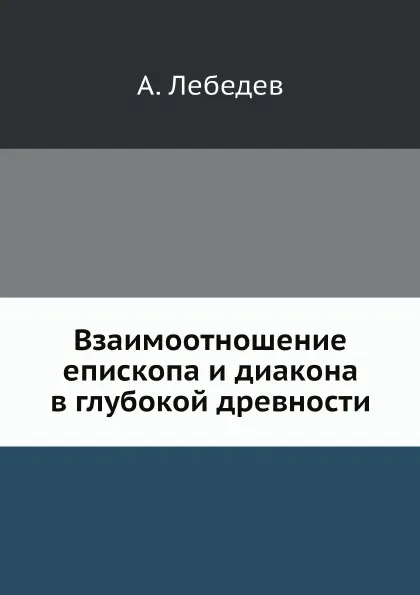 Обложка книги Взаимоотношение епископа и диакона в глубокой древности, А. Лебедев