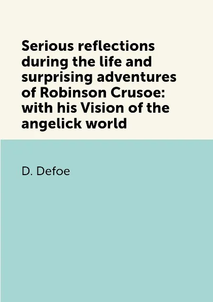 Обложка книги Serious reflections during the life and surprising adventures of Robinson Crusoe: with his Vision of the angelick world, D. Defoe