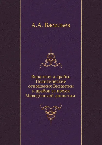 Обложка книги Византия и арабы. Политические отношения Византии и арабов за время Македонской династии., А.А. Васильев