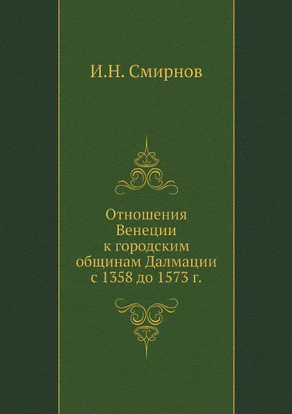 Обложка книги Отношения Венеции к городским общинам Далмации с 1358 до 1573 г., И.Н. Смирнов