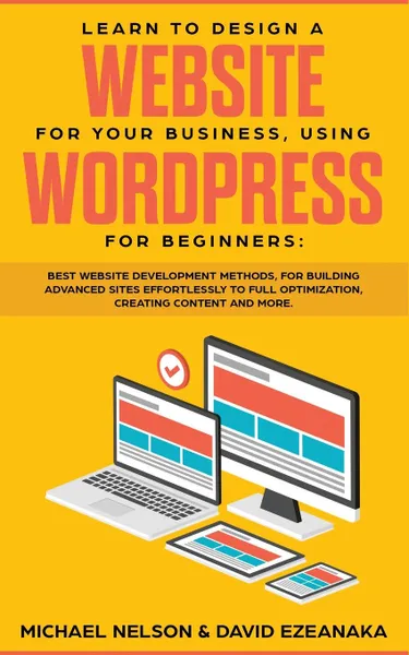 Обложка книги Learn to Design a Website for Your Business, Using WordPress for Beginners. BEST Website Development Methods, for Building Advanced Sites EFFORTLESSLY to Full Optimization, Creating Content and More., Michael Nelson, David Ezeanaka