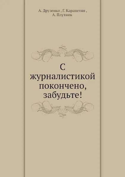 Обложка книги С журналистикой покончено, забудьте!, А. Друзенко, Г. Карапетян, А. Плутник