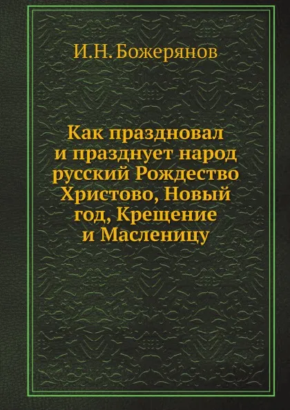 Обложка книги Как праздновал и празднует народ русский Рождество Христово, Новый год, Крещение и Масленицу, И.Н. Божерянов