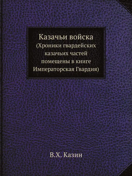 Обложка книги Казачьи войска. (Хроники гвардейских казачьих частей помещены в книге Императорская Гвардия), В.Х. Казин