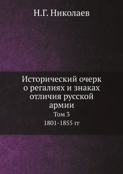 Обложка книги Исторический очерк о регалиях и знаках отличия русской армии. Том 3. 1801-1855 гг., Н.Г. Николаев