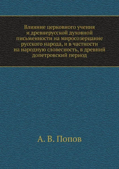 Обложка книги Влияние церковного учения и древнерусской духовной письменности на миросозерцание русского народа, и в частности на народную словесность, в древний допетровский период, А. В. Попов