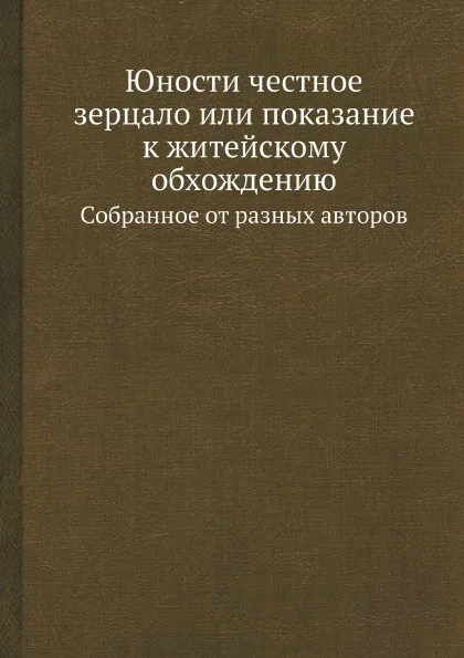 Обложка книги Юности честное зерцало или показание к житейскому обхождению. Cобранное от разных авторов, Неизвестный автор