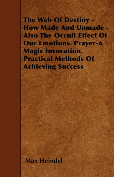 Обложка книги The Web Of Destiny - How Made And Unmade - Also The Occult Effect Of Our Emotions. Prayer-A Magic Invocation. Practical Methods Of Achieving Success, Max Heindel