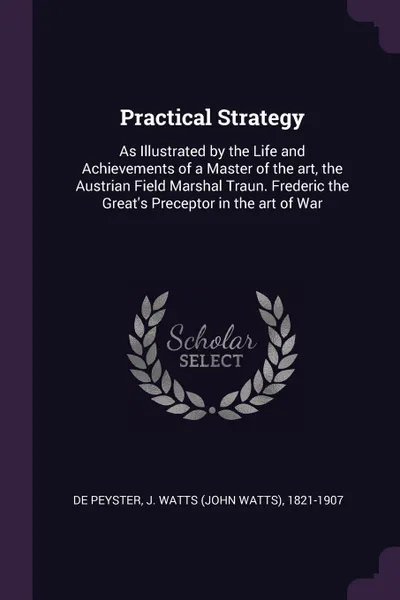 Обложка книги Practical Strategy. As Illustrated by the Life and Achievements of a Master of the art, the Austrian Field Marshal Traun. Frederic the Great's Preceptor in the art of War, J Watts 1821-1907 De Peyster