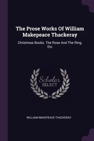 Обложка книги The Prose Works Of William Makepeace Thackeray. Christmas Books. The Rose And The Ring, Etc, William Makepeace Thackeray