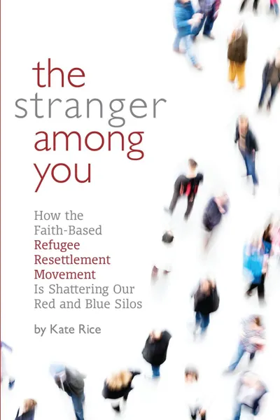 Обложка книги The Stranger Among You. How the Faith-Based Refugee Resettlement Movement is Shattering Our Red and Blue Silos, Rice Kate