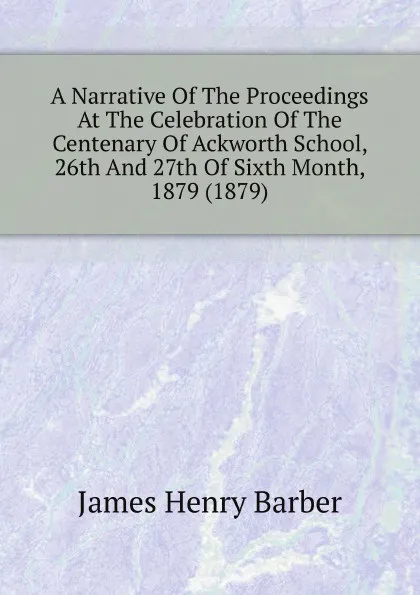 Обложка книги A Narrative Of The Proceedings At The Celebration Of The Centenary Of Ackworth School, 26th And 27th Of Sixth Month, 1879 (1879), James Henry Barber