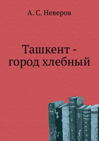 Обложка книги Ташкент - город хлебный, А.С. Неверов