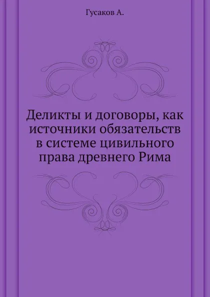 Обложка книги Деликты и договоры, как источники обязательств в системе цивильного права древнего Рима, А. Гусаков