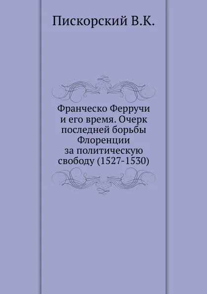 Обложка книги Франческо Ферручи и его время. Очерк последней борьбы Флоренции за политическую свободу (1527-1530), В.К. Пискорский