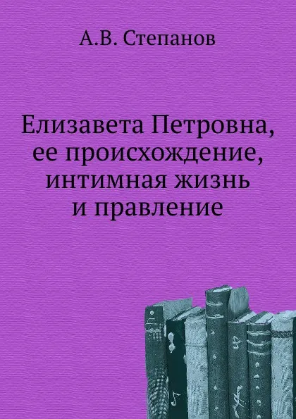 Обложка книги Елизавета Петровна, ее происхождение, интимная жизнь и правление, А.В. Степанов