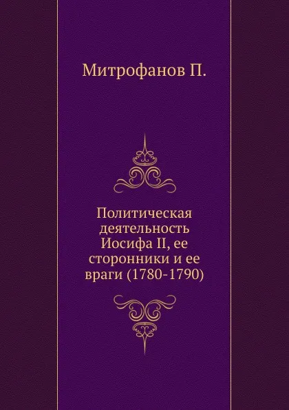 Обложка книги Политическая деятельность Иосифа II, ее сторонники и ее враги (1780-1790), П. Митрофанов