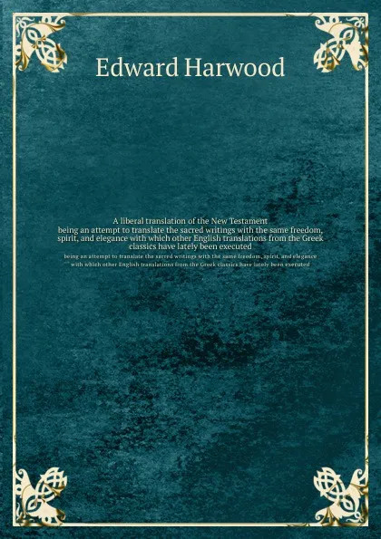 Обложка книги A liberal translation of the New Testament. being an attempt to translate the sacred writings with the same freedom, spirit, and elegance with which other English translations from the Greek classics have lately been executed, E. Harwood