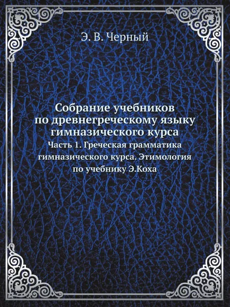 Обложка книги Собрание учебников по древнегреческому языку гимназического курса. Часть 1. Греческая грамматика гимназического курса. Этимология по учебнику Э.Коха, Э.В. Черный