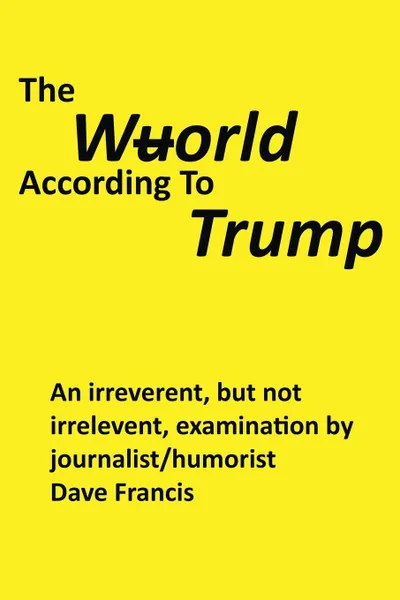 Обложка книги The Wuorld According to Trump. An Irreverent, but Not Irrelevent, Examination by Journalist/Humorist Dave Francis, Dave Francis