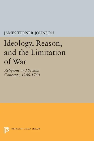 Обложка книги Ideology, Reason, and the Limitation of War. Religious and Secular Concepts, 1200-1740, James Turner Johnson