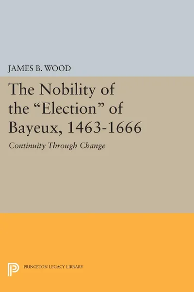 Обложка книги The Nobility of the Election of Bayeux, 1463-1666. Continuity Through Change, James B. Wood