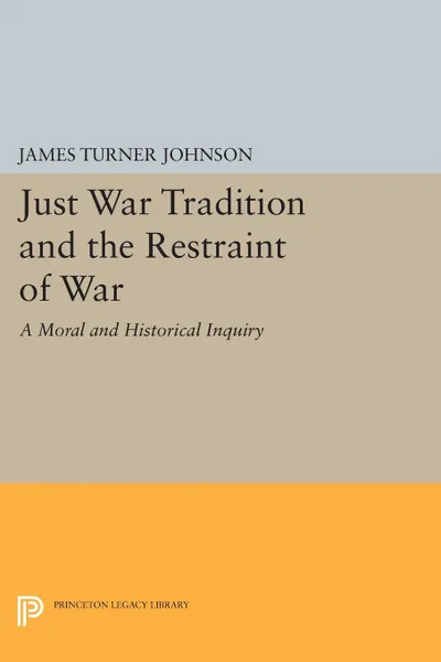 Обложка книги Just War Tradition and the Restraint of War. A Moral and Historical Inquiry, James Turner Johnson